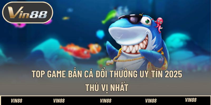 Top Game Bắn Cá Đổi Thưởng Uy Tín 2025 Thú Vị Nhất